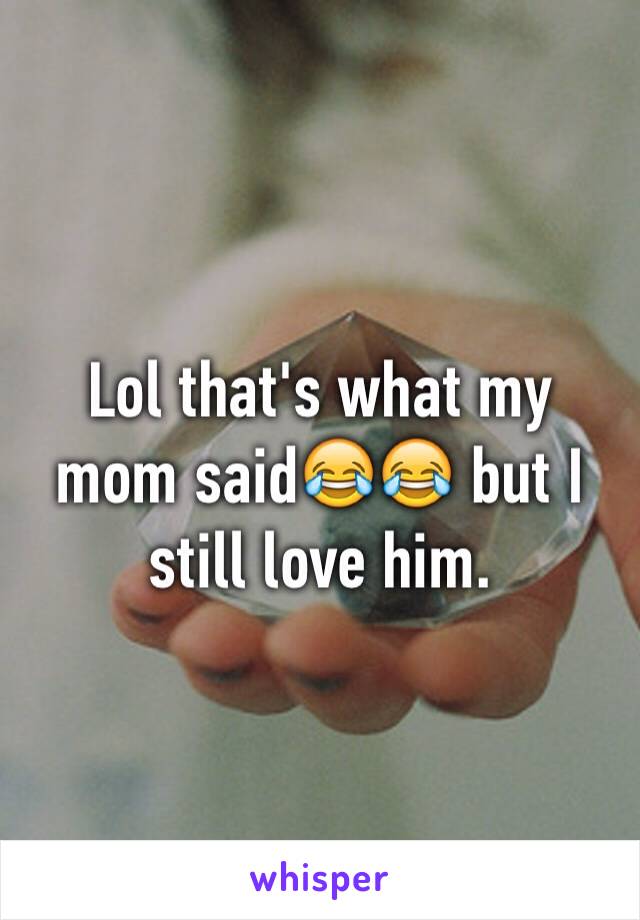 Lol that's what my mom said😂😂 but I still love him. 