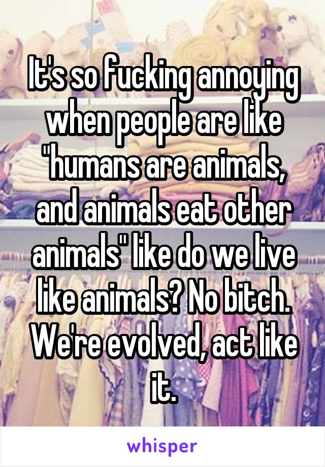 It's so fucking annoying when people are like "humans are animals, and animals eat other animals" like do we live like animals? No bitch. We're evolved, act like it.