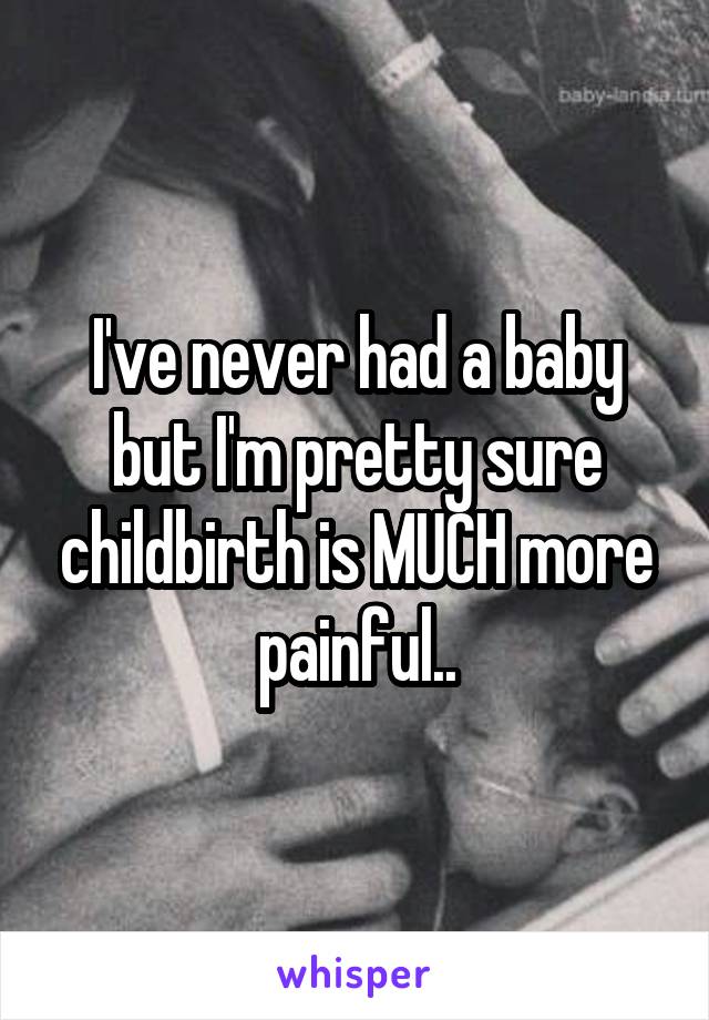 I've never had a baby but I'm pretty sure childbirth is MUCH more painful..