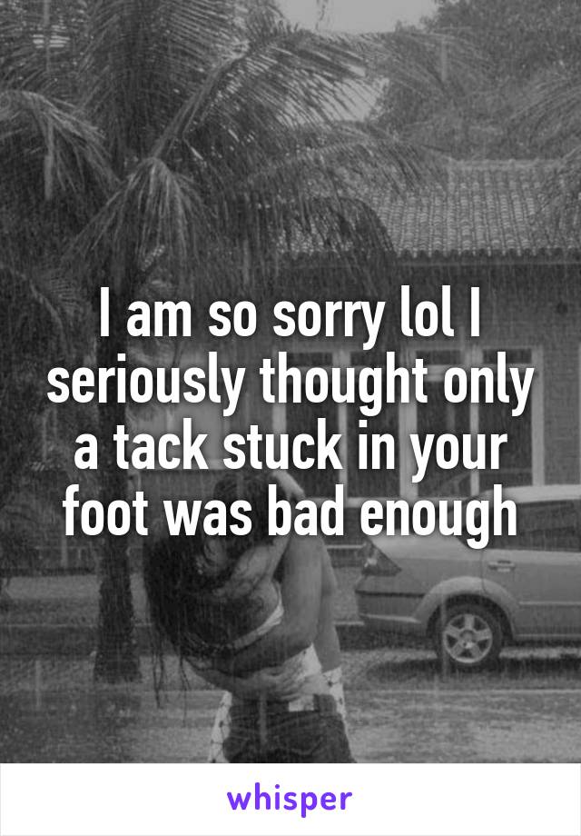 I am so sorry lol I seriously thought only a tack stuck in your foot was bad enough