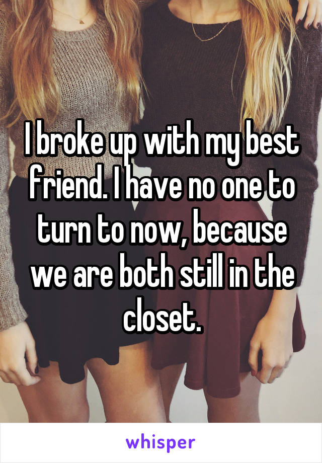I broke up with my best friend. I have no one to turn to now, because we are both still in the closet.