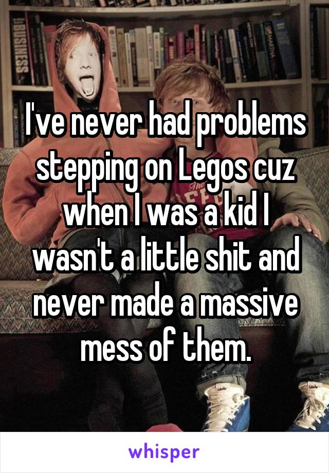 I've never had problems stepping on Legos cuz when I was a kid I wasn't a little shit and never made a massive mess of them.