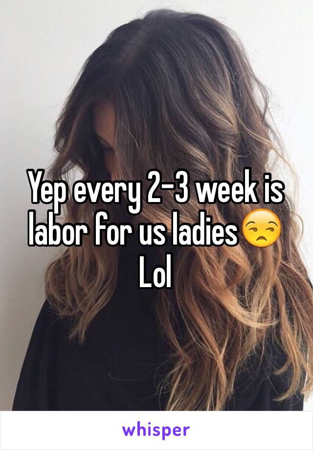 Yep every 2-3 week is labor for us ladies😒
Lol