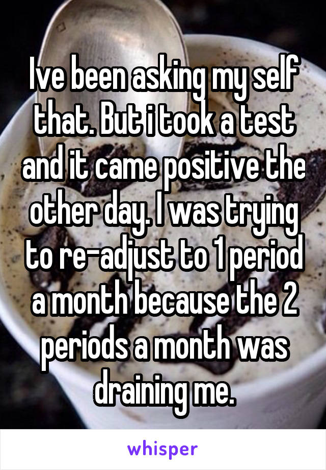 Ive been asking my self that. But i took a test and it came positive the other day. I was trying to re-adjust to 1 period a month because the 2 periods a month was draining me.