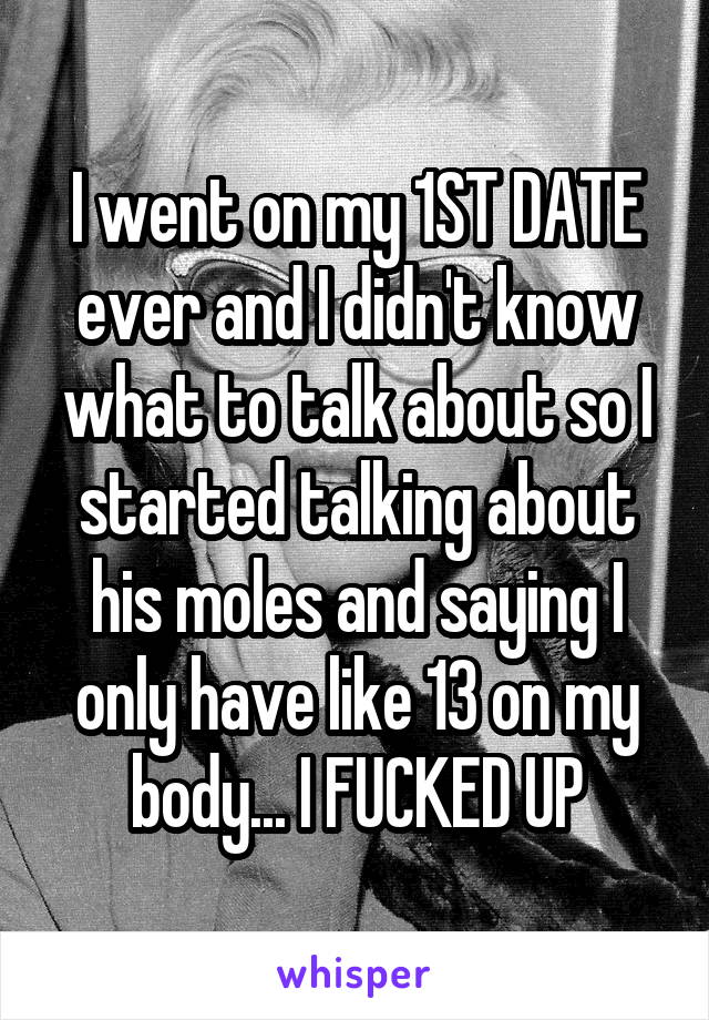 I went on my 1ST DATE ever and I didn't know what to talk about so I started talking about his moles and saying I only have like 13 on my body... I FUCKED UP