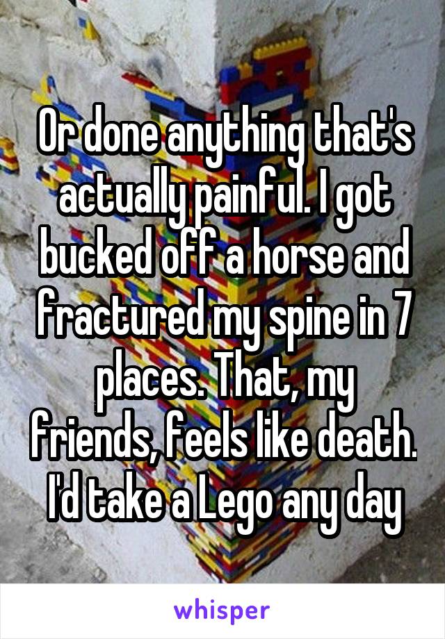 Or done anything that's actually painful. I got bucked off a horse and fractured my spine in 7 places. That, my friends, feels like death. I'd take a Lego any day