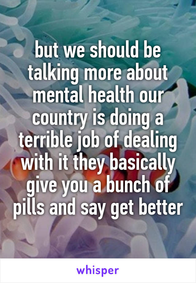 but we should be talking more about mental health our country is doing a terrible job of dealing with it they basically give you a bunch of pills and say get better 