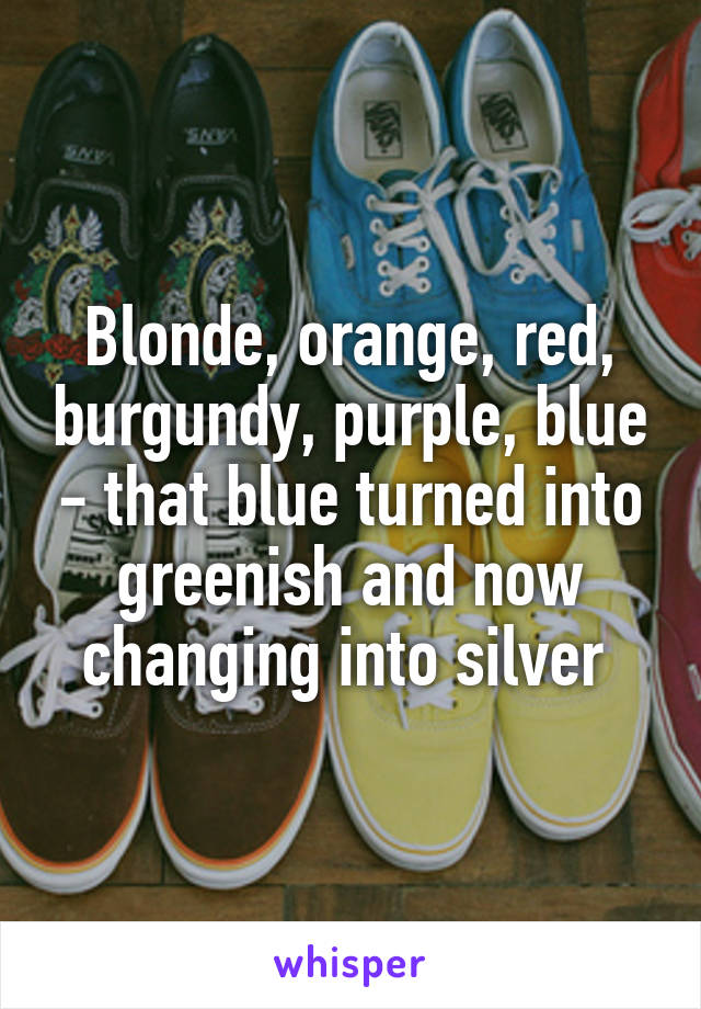 Blonde, orange, red, burgundy, purple, blue - that blue turned into greenish and now changing into silver 