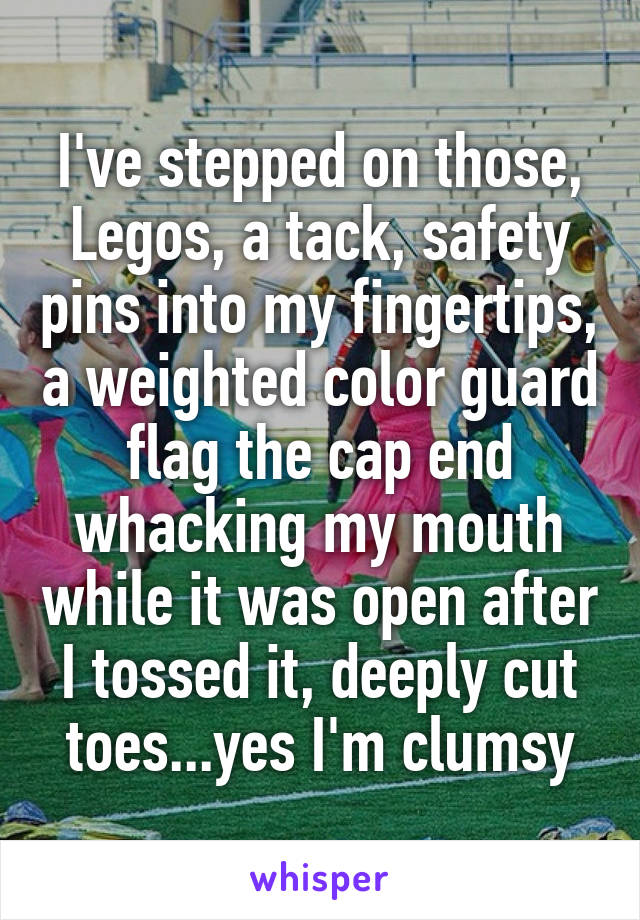 I've stepped on those, Legos, a tack, safety pins into my fingertips, a weighted color guard flag the cap end whacking my mouth while it was open after I tossed it, deeply cut toes...yes I'm clumsy