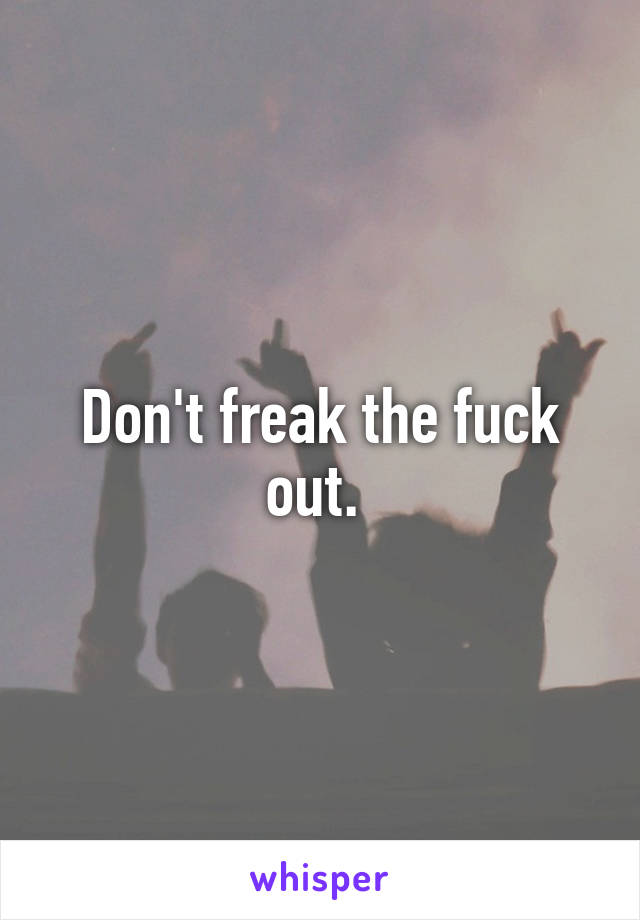 Don't freak the fuck out. 