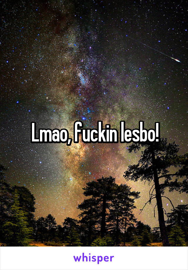 Lmao, fuckin lesbo!