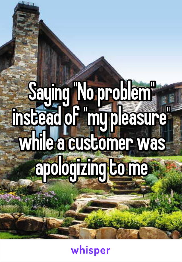 Saying "No problem" instead of "my pleasure" while a customer was apologizing to me