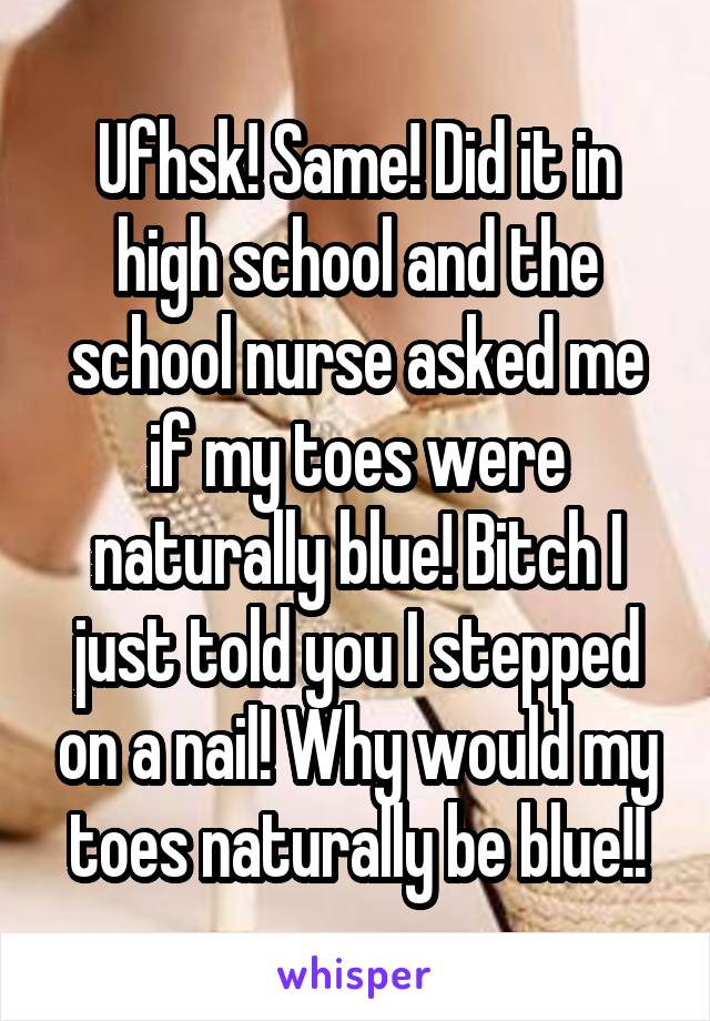 Ufhsk! Same! Did it in high school and the school nurse asked me if my toes were naturally blue! Bitch I just told you I stepped on a nail! Why would my toes naturally be blue!!