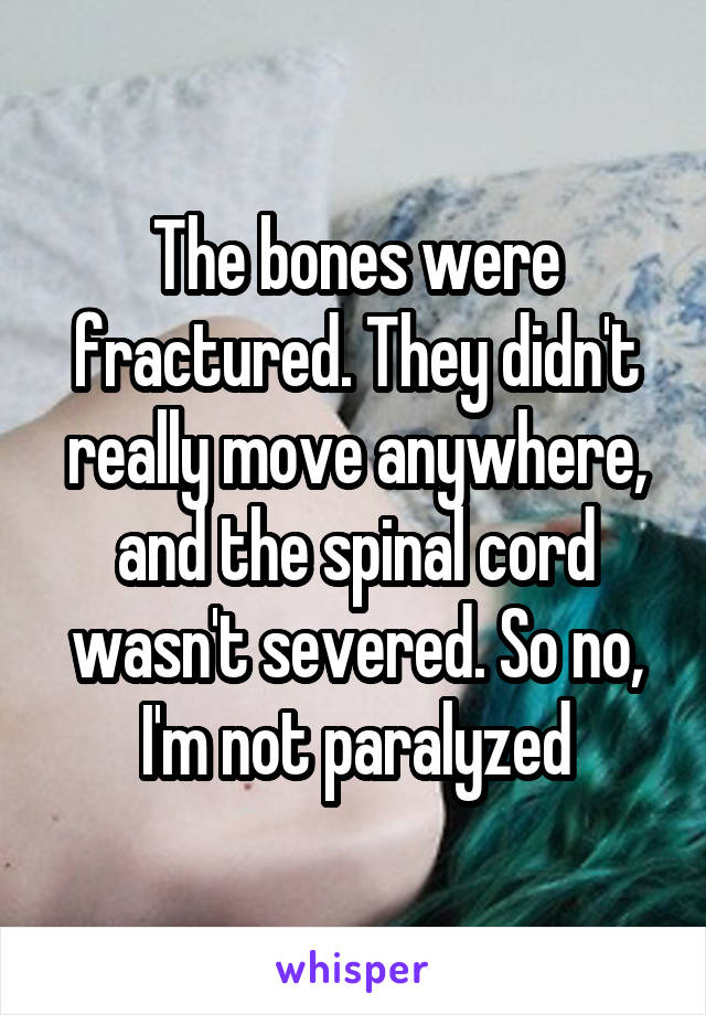 The bones were fractured. They didn't really move anywhere, and the spinal cord wasn't severed. So no, I'm not paralyzed