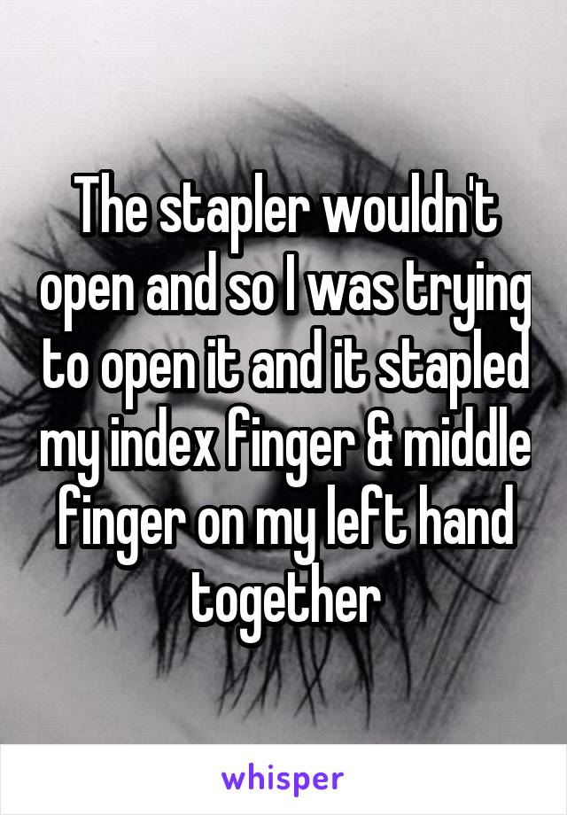 The stapler wouldn't open and so I was trying to open it and it stapled my index finger & middle finger on my left hand together