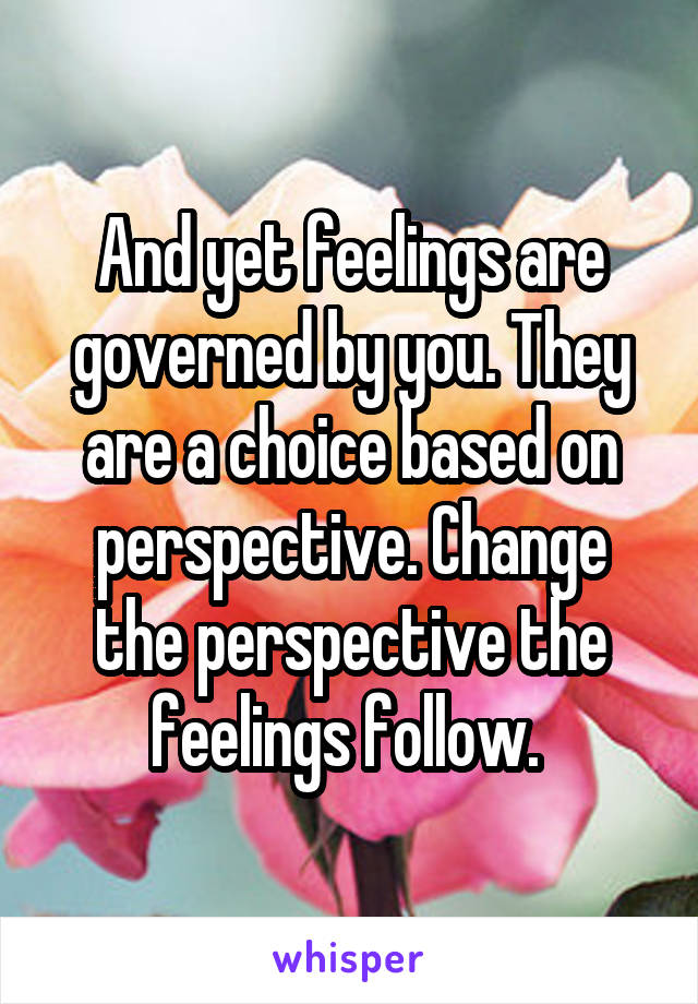 And yet feelings are governed by you. They are a choice based on perspective. Change the perspective the feelings follow. 