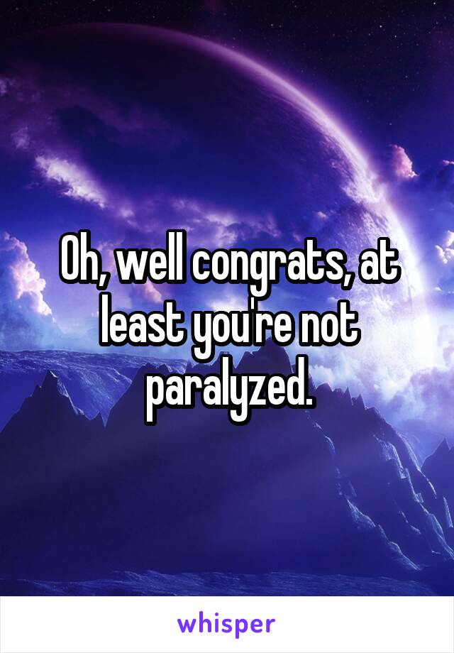 Oh, well congrats, at least you're not paralyzed.