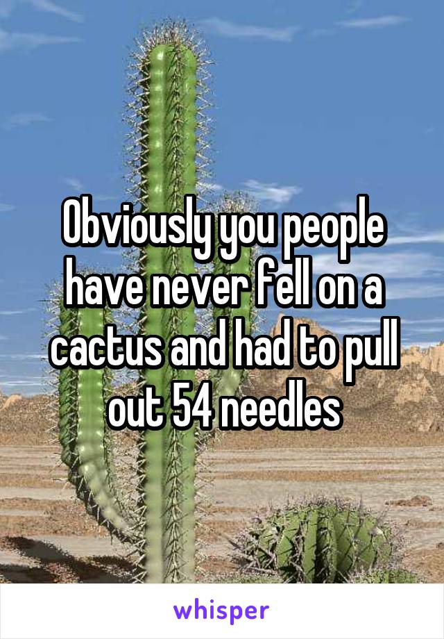 Obviously you people have never fell on a cactus and had to pull out 54 needles