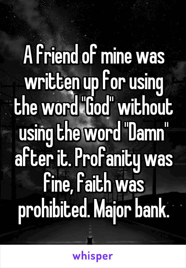 A friend of mine was written up for using the word "God" without using the word "Damn" after it. Profanity was fine, faith was prohibited. Major bank.