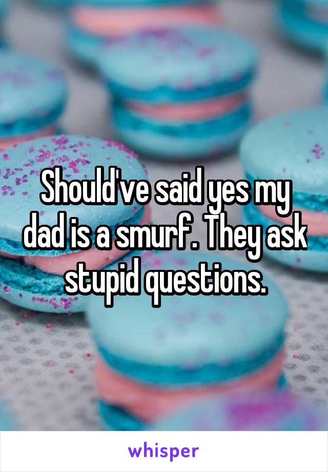 Should've said yes my dad is a smurf. They ask stupid questions.