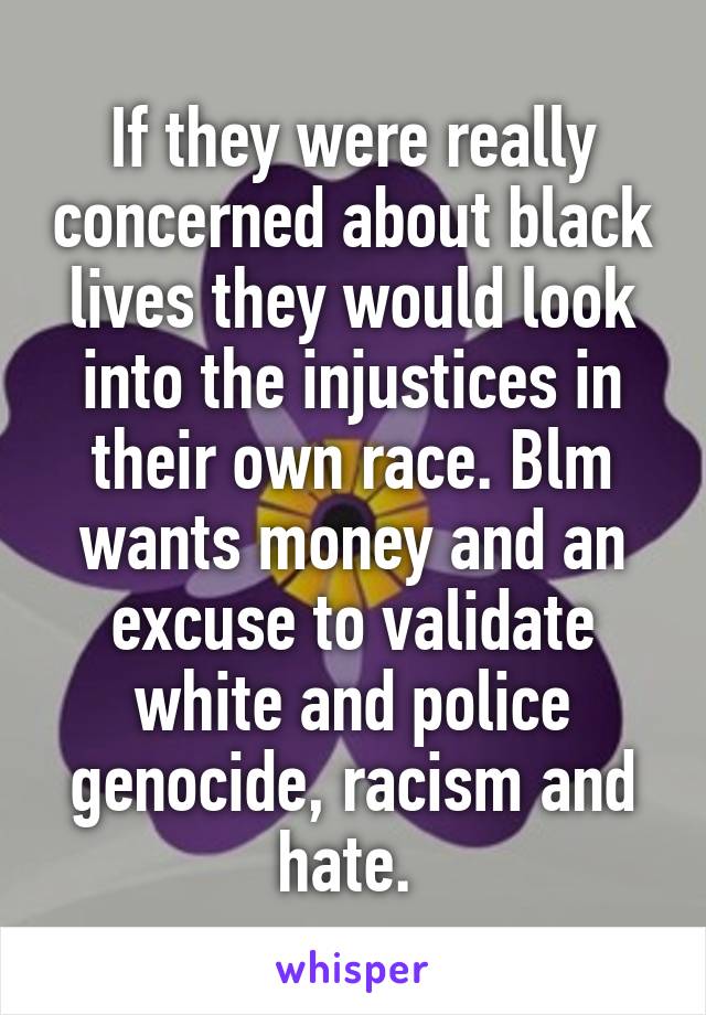 If they were really concerned about black lives they would look into the injustices in their own race. Blm wants money and an excuse to validate white and police genocide, racism and hate. 