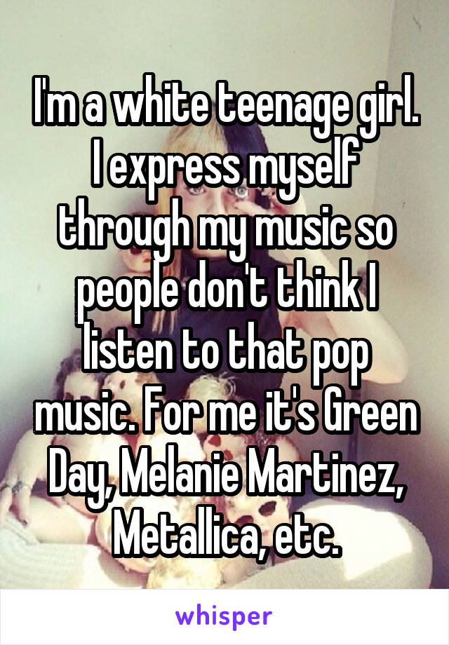 I'm a white teenage girl. I express myself through my music so people don't think I listen to that pop music. For me it's Green Day, Melanie Martinez, Metallica, etc.