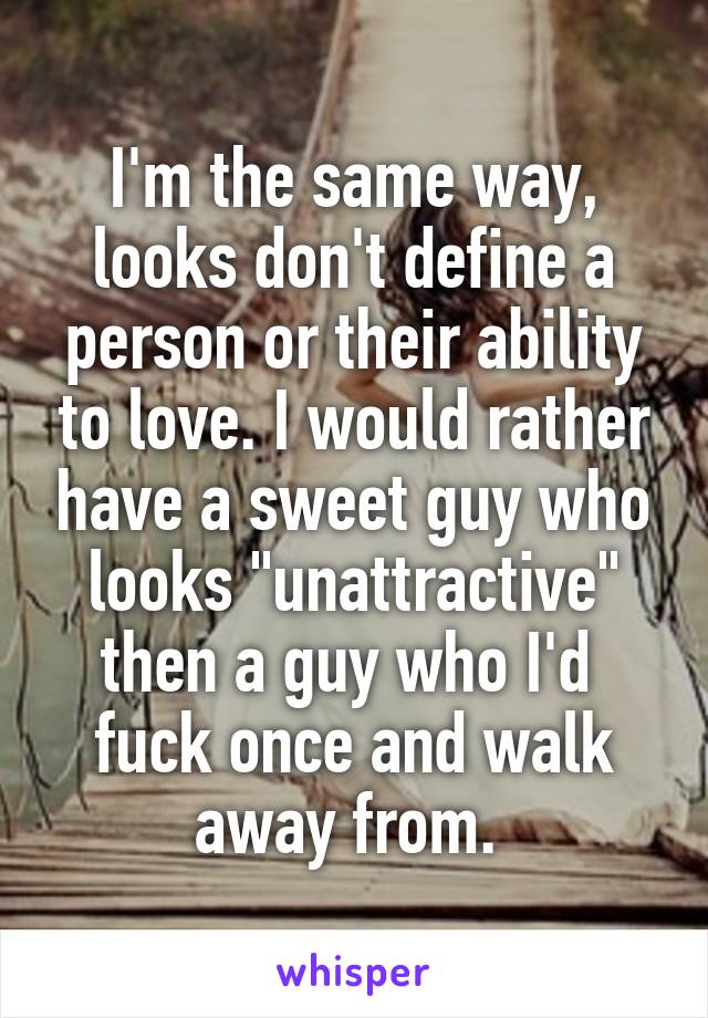 I'm the same way, looks don't define a person or their ability to love. I would rather have a sweet guy who looks "unattractive" then a guy who I'd  fuck once and walk away from. 