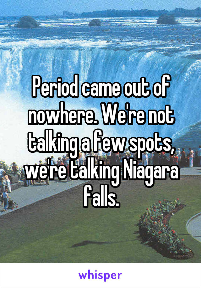 Period came out of nowhere. We're not talking a few spots, we're talking Niagara falls.