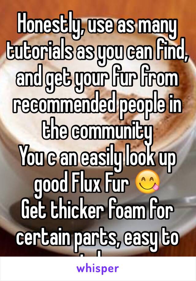 Honestly, use as many tutorials as you can find, and get your fur from recommended people in the community
You c an easily look up good Flux Fur 😋
Get thicker foam for certain parts, easy to cut down