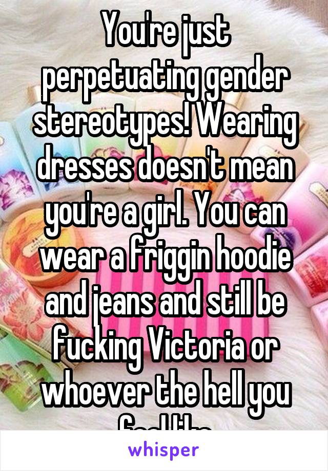 You're just perpetuating gender stereotypes! Wearing dresses doesn't mean you're a girl. You can wear a friggin hoodie and jeans and still be fucking Victoria or whoever the hell you feel like