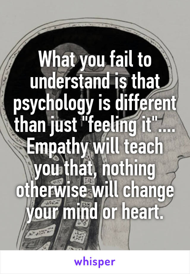 What you fail to understand is that psychology is different than just "feeling it".... Empathy will teach you that, nothing otherwise will change your mind or heart.