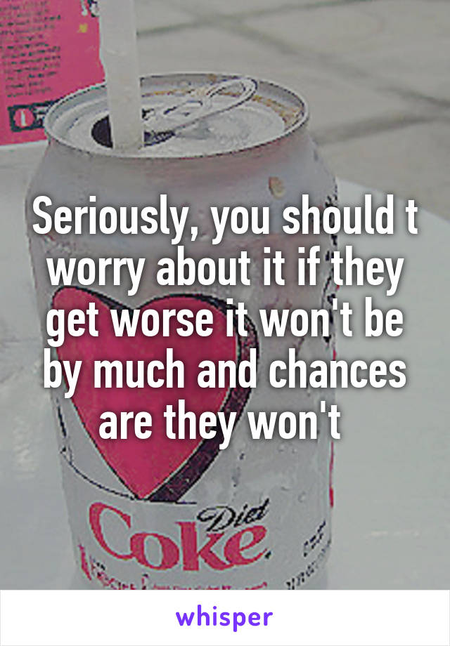 Seriously, you should t worry about it if they get worse it won't be by much and chances are they won't 