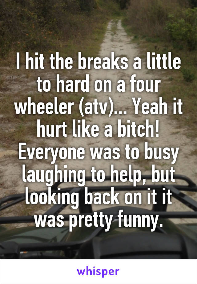I hit the breaks a little to hard on a four wheeler (atv)... Yeah it hurt like a bitch! Everyone was to busy laughing to help, but looking back on it it was pretty funny.