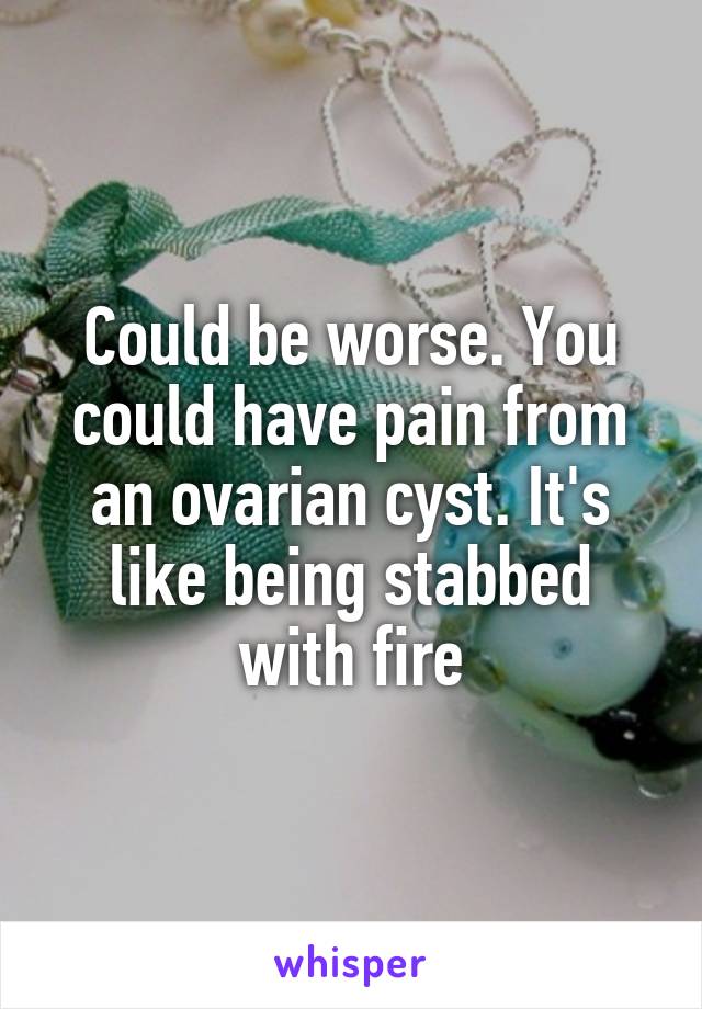 Could be worse. You could have pain from an ovarian cyst. It's like being stabbed with fire