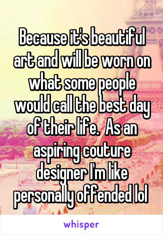 Because it's beautiful art and will be worn on what some people would call the best day of their life.  As an aspiring couture designer I'm like personally offended lol 