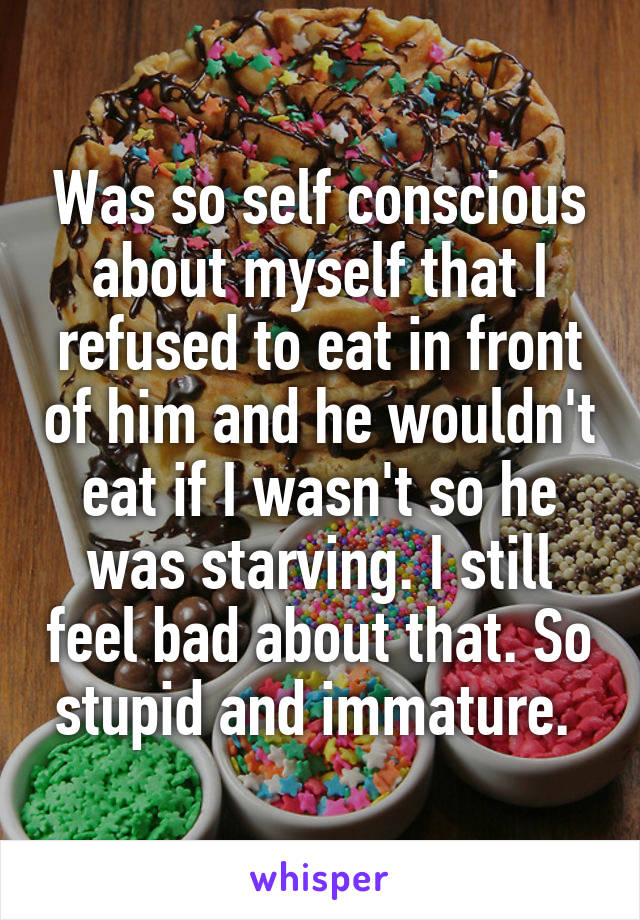 Was so self conscious about myself that I refused to eat in front of him and he wouldn't eat if I wasn't so he was starving. I still feel bad about that. So stupid and immature. 