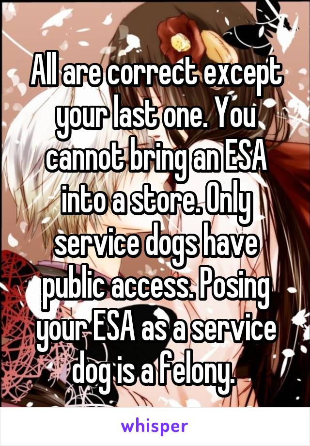 All are correct except your last one. You cannot bring an ESA into a store. Only service dogs have public access. Posing your ESA as a service dog is a felony. 