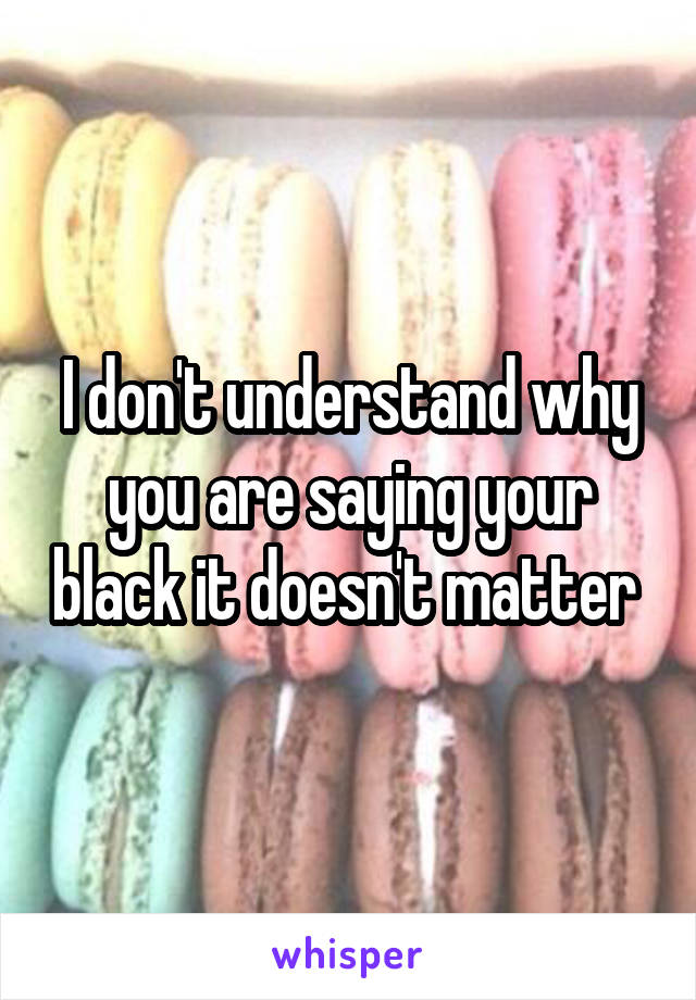 I don't understand why you are saying your black it doesn't matter 
