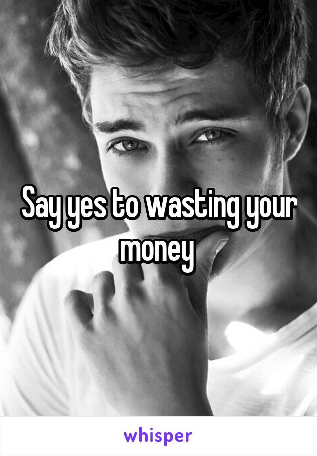 Say yes to wasting your money 