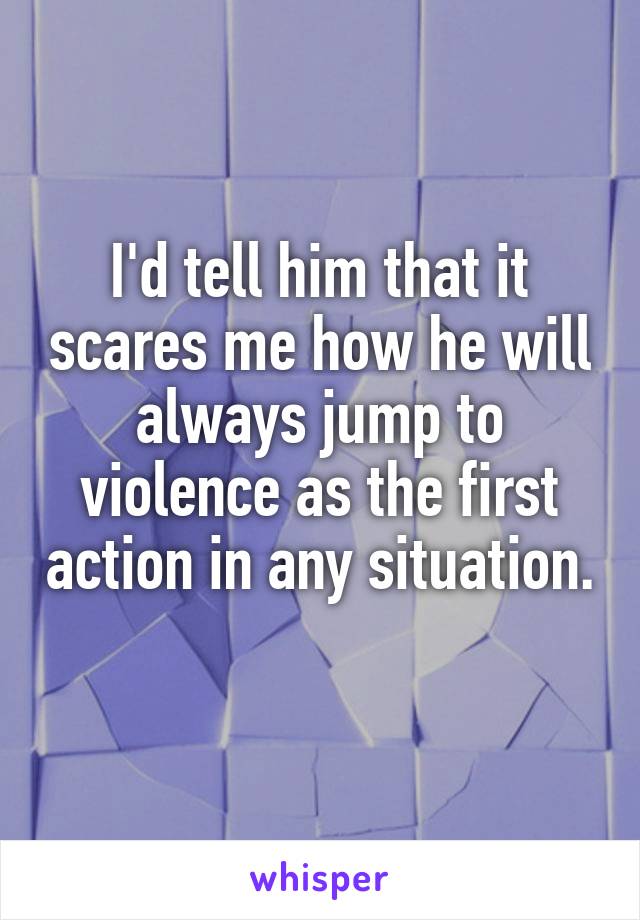 I'd tell him that it scares me how he will always jump to violence as the first action in any situation. 