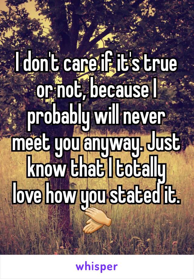 I don't care if it's true or not, because I probably will never meet you anyway. Just know that I totally love how you stated it.
 👏 