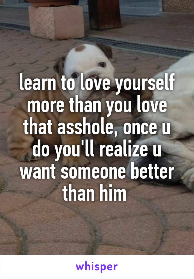 learn to love yourself more than you love that asshole, once u do you'll realize u want someone better than him 