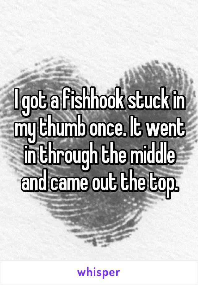 I got a fishhook stuck in my thumb once. It went in through the middle and came out the top.