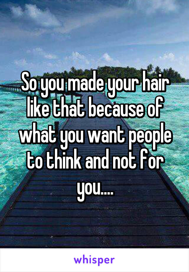 So you made your hair like that because of what you want people to think and not for you....