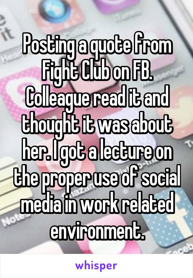 Posting a quote from Fight Club on FB.
Colleague read it and thought it was about her. I got a lecture on the proper use of social media in work related environment.