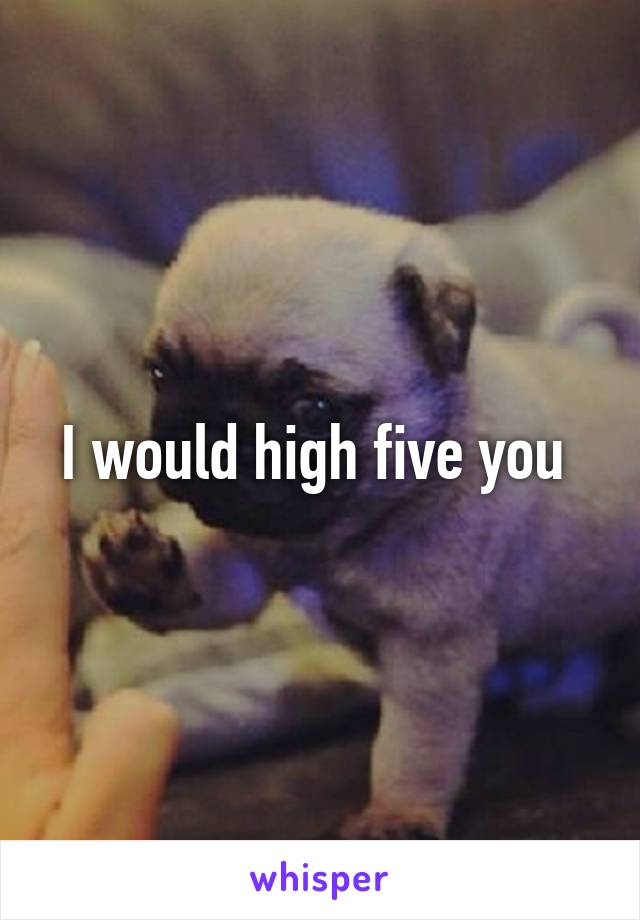 I would high five you 
