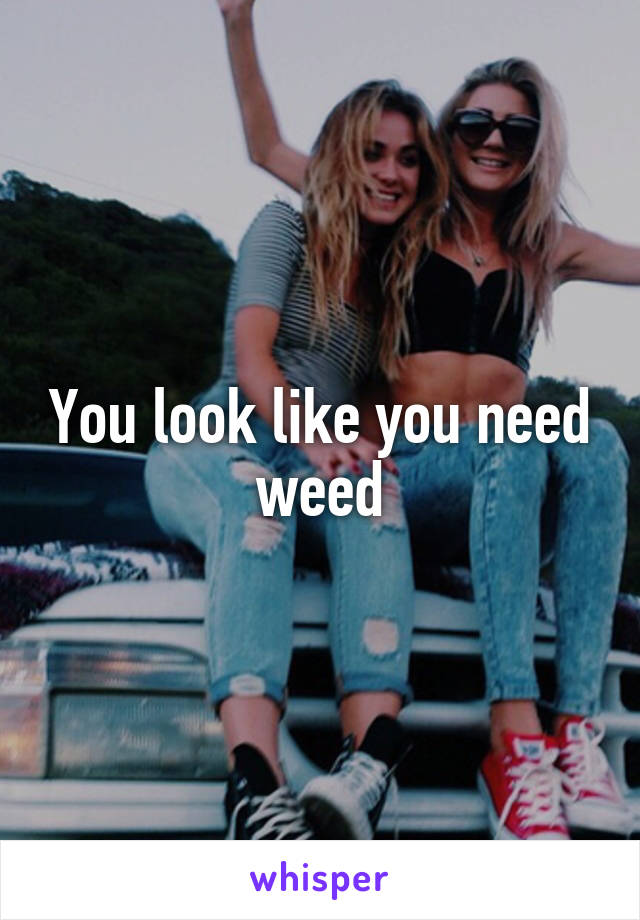 You look like you need weed