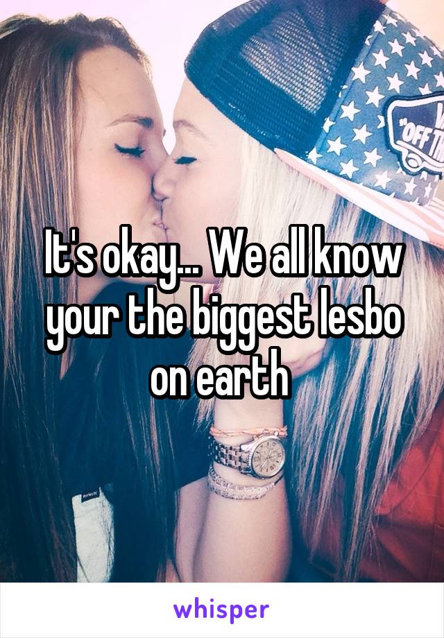 It's okay... We all know your the biggest lesbo on earth 