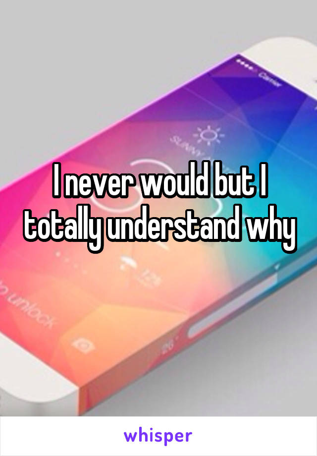 I never would but I totally understand why 