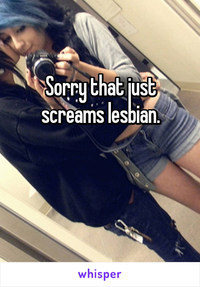 Sorry that just screams lesbian.



